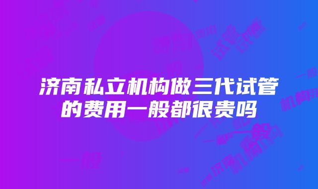 济南私立机构做三代试管的费用一般都很贵吗