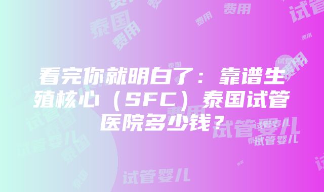 看完你就明白了：靠谱生殖核心（SFC）泰国试管医院多少钱？