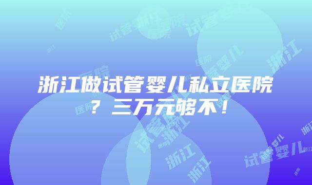 浙江做试管婴儿私立医院？三万元够不！