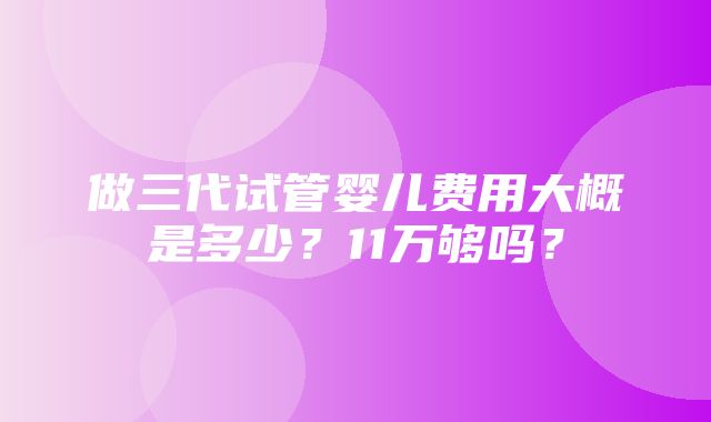 做三代试管婴儿费用大概是多少？11万够吗？