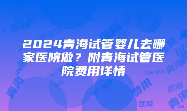 2024青海试管婴儿去哪家医院做？附青海试管医院费用详情