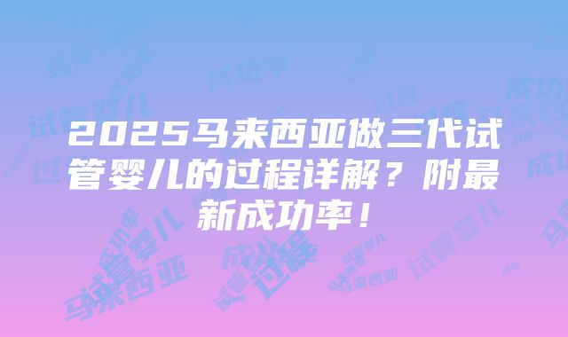 2025马来西亚做三代试管婴儿的过程详解？附最新成功率！