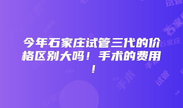 今年石家庄试管三代的价格区别大吗！手术的费用！