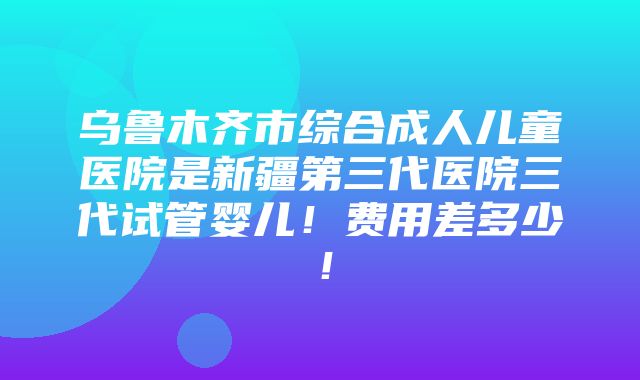 乌鲁木齐市综合成人儿童医院是新疆第三代医院三代试管婴儿！费用差多少！