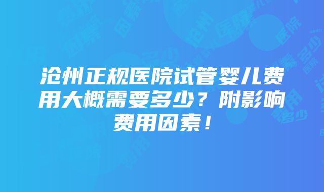 沧州正规医院试管婴儿费用大概需要多少？附影响费用因素！