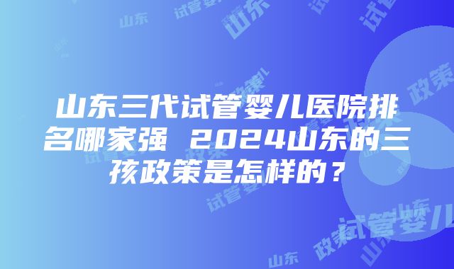 山东三代试管婴儿医院排名哪家强 2024山东的三孩政策是怎样的？