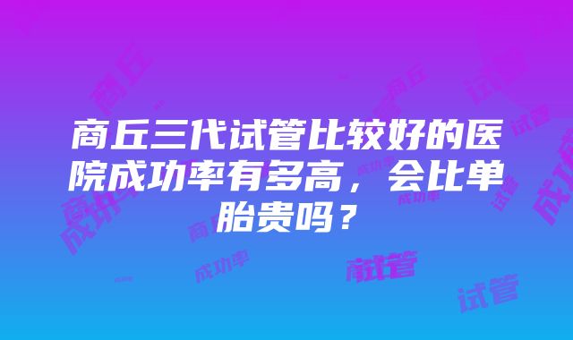 商丘三代试管比较好的医院成功率有多高，会比单胎贵吗？