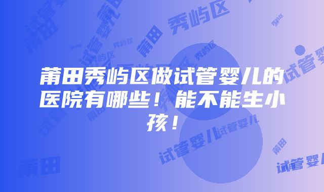 莆田秀屿区做试管婴儿的医院有哪些！能不能生小孩！