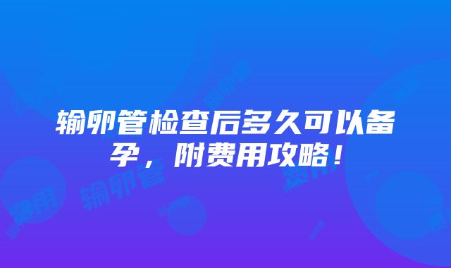 输卵管检查后多久可以备孕，附费用攻略！