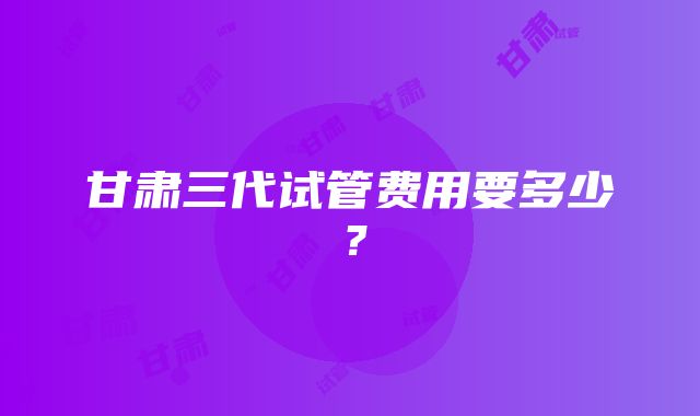 甘肃三代试管费用要多少？