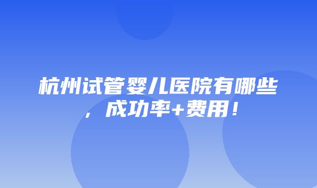 杭州试管婴儿医院有哪些，成功率+费用！