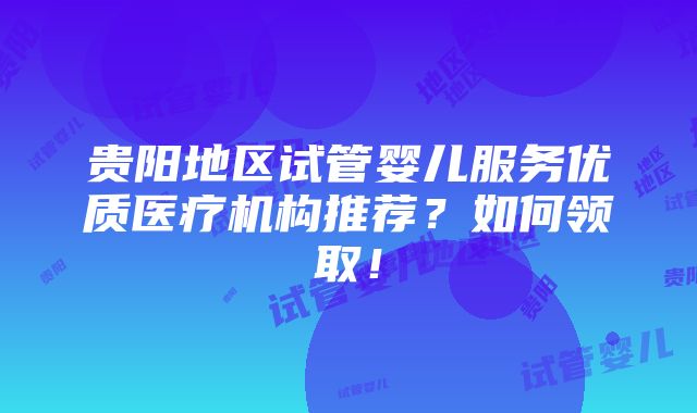 贵阳地区试管婴儿服务优质医疗机构推荐？如何领取！