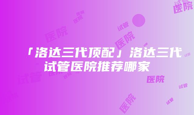 「洛达三代顶配」洛达三代试管医院推荐哪家