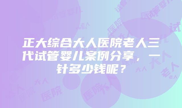 正大综合大人医院老人三代试管婴儿案例分享，一针多少钱呢？