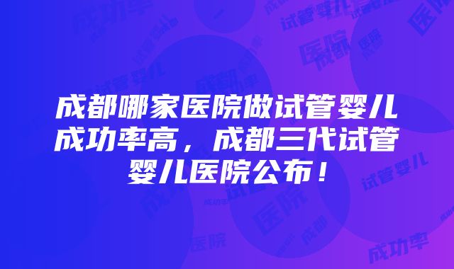 成都哪家医院做试管婴儿成功率高，成都三代试管婴儿医院公布！