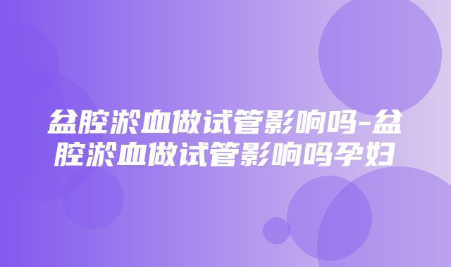 盆腔淤血做试管影响吗-盆腔淤血做试管影响吗孕妇