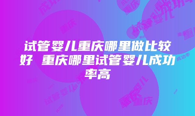 试管婴儿重庆哪里做比较好 重庆哪里试管婴儿成功率高