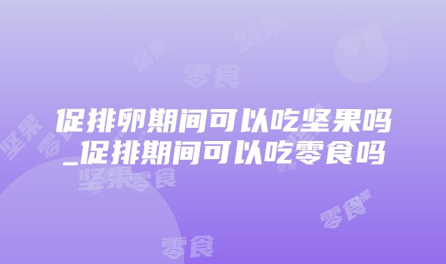 促排卵期间可以吃坚果吗_促排期间可以吃零食吗