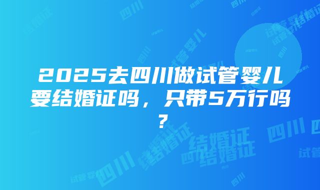 2025去四川做试管婴儿要结婚证吗，只带5万行吗？