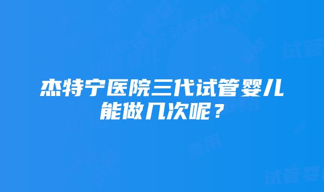 杰特宁医院三代试管婴儿能做几次呢？