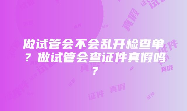 做试管会不会乱开检查单？做试管会查证件真假吗？