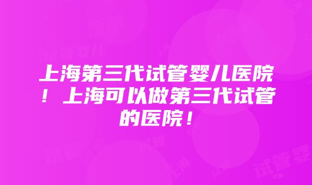 上海第三代试管婴儿医院！上海可以做第三代试管的医院！