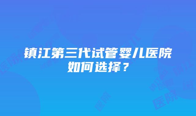 镇江第三代试管婴儿医院如何选择？