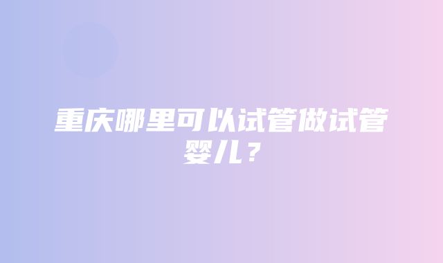 重庆哪里可以试管做试管婴儿？