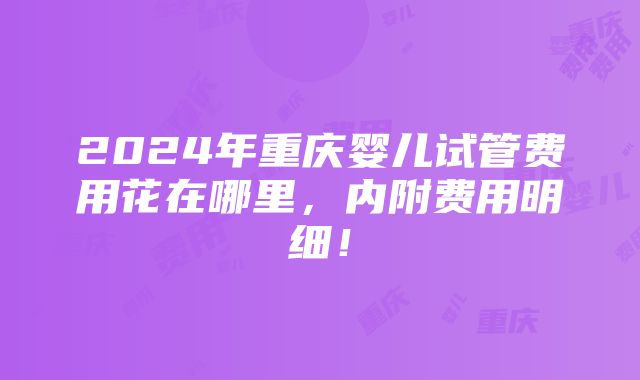 2024年重庆婴儿试管费用花在哪里，内附费用明细！