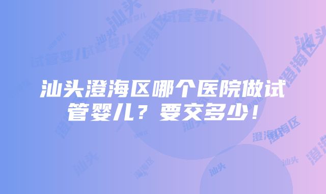 汕头澄海区哪个医院做试管婴儿？要交多少！