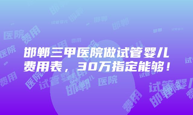 邯郸三甲医院做试管婴儿费用表，30万指定能够！