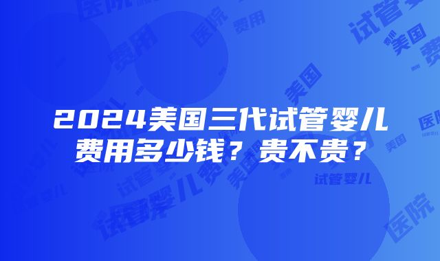 2024美国三代试管婴儿费用多少钱？贵不贵？