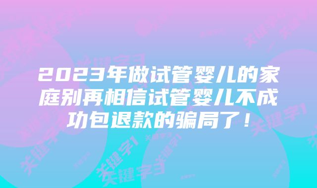 2023年做试管婴儿的家庭别再相信试管婴儿不成功包退款的骗局了！