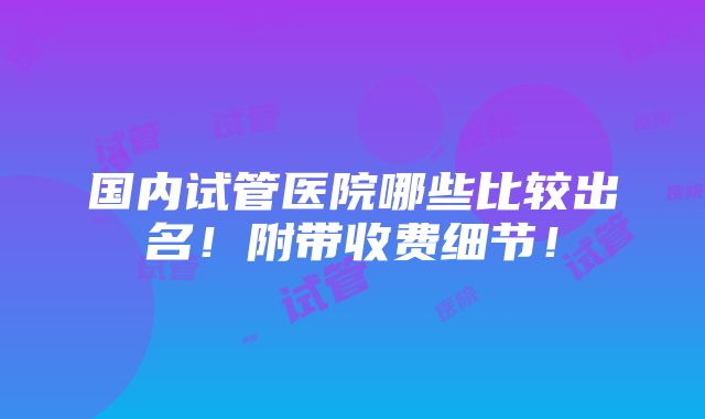 国内试管医院哪些比较出名！附带收费细节！