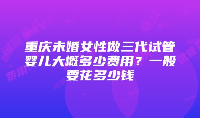 重庆未婚女性做三代试管婴儿大概多少费用？一般要花多少钱