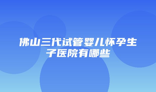 佛山三代试管婴儿怀孕生子医院有哪些