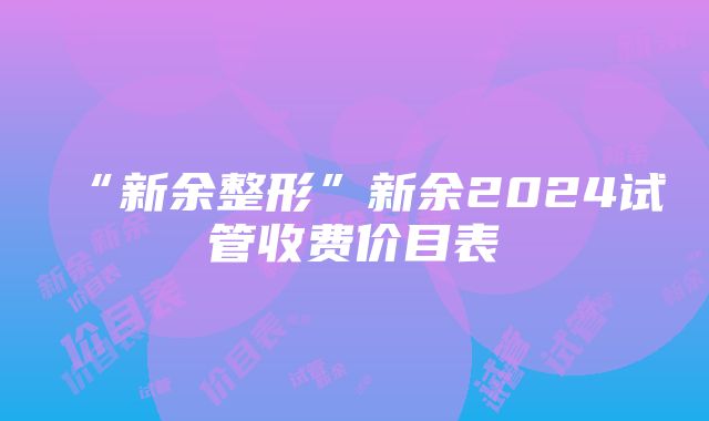 “新余整形”新余2024试管收费价目表