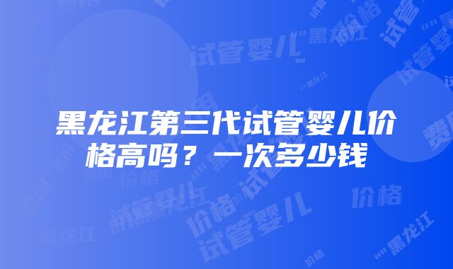 黑龙江第三代试管婴儿价格高吗？一次多少钱