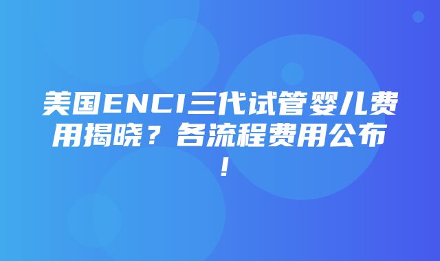 美国ENCI三代试管婴儿费用揭晓？各流程费用公布！