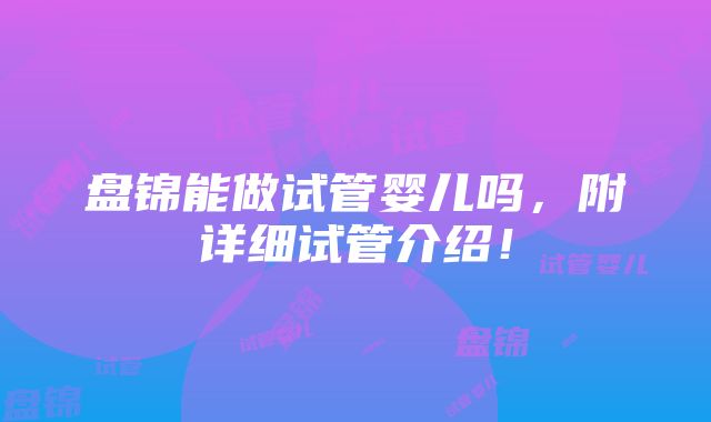 盘锦能做试管婴儿吗，附详细试管介绍！