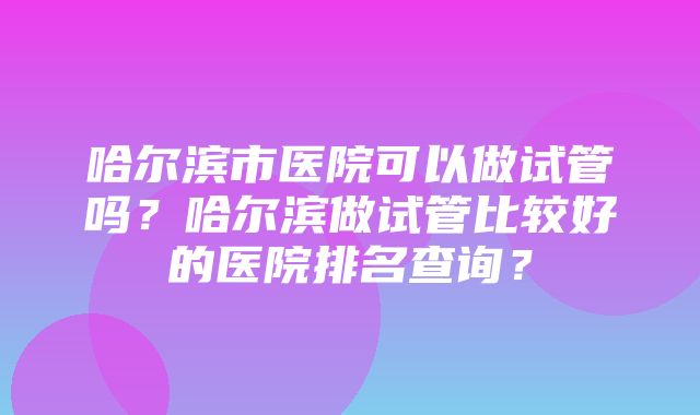 哈尔滨市医院可以做试管吗？哈尔滨做试管比较好的医院排名查询？