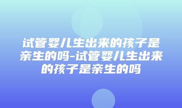 试管婴儿生出来的孩子是亲生的吗-试管婴儿生出来的孩子是亲生的吗