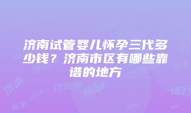 济南试管婴儿怀孕三代多少钱？济南市区有哪些靠谱的地方