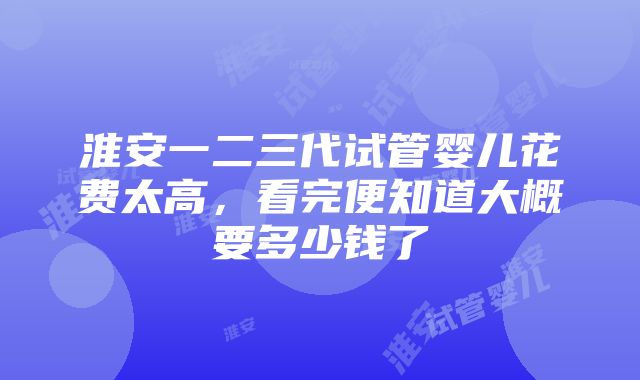 淮安一二三代试管婴儿花费太高，看完便知道大概要多少钱了