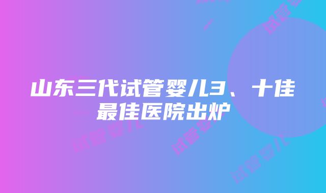 山东三代试管婴儿3、十佳最佳医院出炉