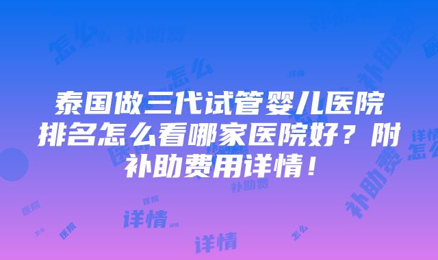 泰国做三代试管婴儿医院排名怎么看哪家医院好？附补助费用详情！