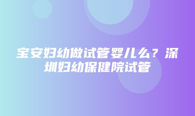 宝安妇幼做试管婴儿么？深圳妇幼保健院试管