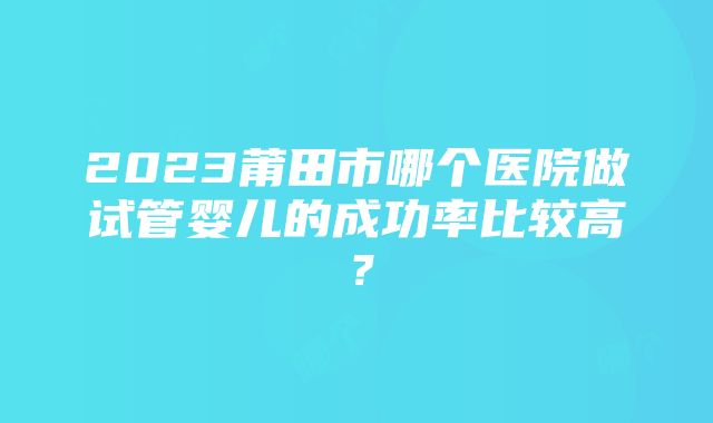 2023莆田市哪个医院做试管婴儿的成功率比较高？