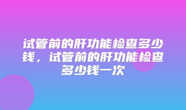 试管前的肝功能检查多少钱，试管前的肝功能检查多少钱一次