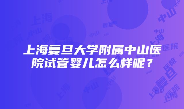 上海复旦大学附属中山医院试管婴儿怎么样呢？